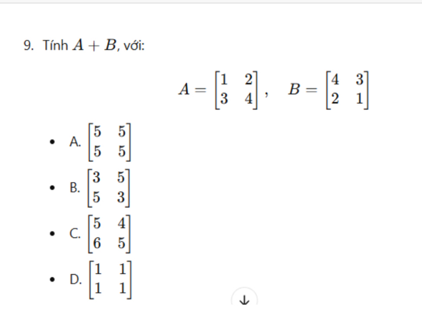 Tính A+B , với:
A=beginbmatrix 1&2 3&4endbmatrix , B=beginbmatrix 4&3 2&1endbmatrix
A. beginbmatrix 5&5 5&5endbmatrix
B. beginbmatrix 3&5 5&3endbmatrix
C. beginbmatrix 5&4 6&5endbmatrix
D. beginbmatrix 1&1 1&1endbmatrix
1