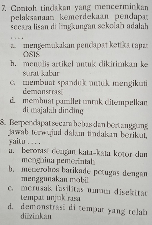 Contoh tindakan yang mencerminkan
pelaksanaan kemerdekaan pendapat
secara lisan di lingkungan sekolah adalah
. .
a. mengemukakan pendapat ketika rapat
OSIS
b. menulis artikel untuk dikirimkan ke
surat kabar
c. membuat spanduk untuk mengikuti
demonstrasi
d. membuat pamflet untuk ditempelkan
di majalah dinding
8. Berpendapat secara bebas dan bertanggung
jawab terwujud dalam tindakan berikut,
yaitu . . . .
a. berorasi dengan kata-kata kotor dan
menghina pemerintah
b. menerobos barikade petugas dengan
menggunakan mobil
c. merusak fasilitas umum disekitar
tempat unjuk rasa
d. demonstrasi di tempat yang telah
diizinkan