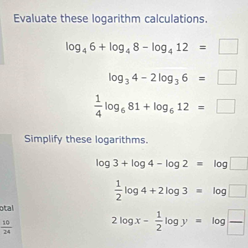 Evaluate these logarithm calculations.
log _46+log _48-log _412=□
log _34-2log _36=□
 1/4 log _681+log _612=□
Simplify these logarithms.
log 3+log 4-log 2=log □
 1/2 log 4+2log 3=log □
otal
 10/24 
2log x- 1/2 log y=log  □ /□  