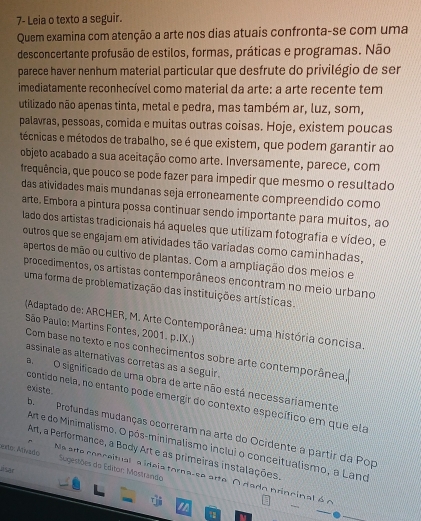 7- Leia o texto a seguir.
Quem examina com atenção a arte nos dias atuais confronta-se com uma
desconcertante profusão de estilos, formas, práticas e programas. Não
parece haver nenhum material particular que desfrute do privilégio de ser
imediatamente reconhecível como material da arte: a arte recente tem
utilizado não apenas tinta, metal e pedra, mas também ar, luz, som,
palavras, pessoas, comida e muitas outras coisas. Hoje, existem poucas
técnicas e métodos de trabalho, se é que existem, que podem garantir ao
objeto acabado a sua aceitação como arte. Inversamente, parece, com
frequência, que pouco se pode fazer para impedir que mesmo o resultado
das atividades mais mundanas seja erroneamente compreendido como
arte. Embora a pintura possa continuar sendo importante para muitos, ao
lado dos artistas tradicionais há aqueles que utilizam fotografia e vídeo, e
outros que se engajam em atividades tão variadas como caminhadas,
apertos de mão ou cultivo de plantas. Com a ampliação dos meios e
procedimentos, os artistas contemporâneos encontram no meio urbano
uma forma de problematização das instituições artísticas.
(Adaptado de: ARCHER, M. Arte Contemporânea: uma história concisa.
São Paulo: Martins Fontes, 2001. p.IX.)
Com base no texto e nos conhecimentos sobre arte contemporânea,
assinale as altemativas corretas as a seguir.
aO significado de uma obra de arte não está necessariamente
existe .
contido nela, no entanto pode emergir do contexto específico em que ela
b. Profundas mudanças ocorreram na arte do Ocidente a partir da Pop
Art, a Performance, a Body Art e as primeiras instalações.
eo: Asado Arte do Minimalismo. O pós-minimalismo inclui o conceitualismo, a Land
Sugestões do Editor: Mostrando
Jisar
Na arte conceitual a ideia tora-se arte O dado princinal é o