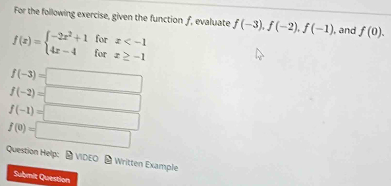 For the following exercise, given the function ƒ, evaluate f(-3), f(-2), f(-1) , and f(0).
f(x)=beginarrayl -2x^2+1forx
f(-3)=□
f(-2)=□
f(-1)=□
f(0)=□
Question Help: # VIDEO - Written Example 
Submit Question