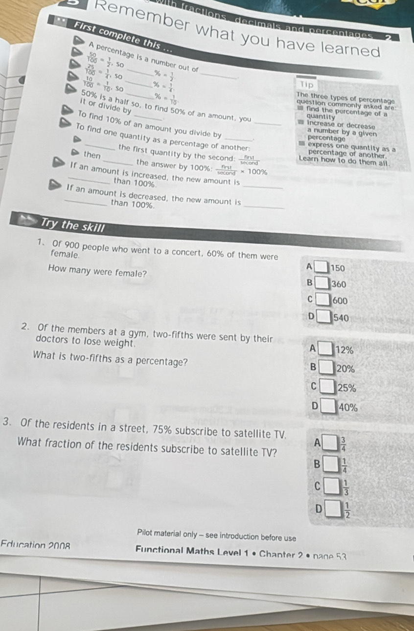 th fractions, decimal
Remember what you have learned
nd percent 
.. First complete this ...
 50/100 = 1/2 ,so
A percentage is a number out of
 25/100 = 1/4 , so _ % = 1/2  _
 10/100 = 1/10 ,so _ % = 1/4  Tip
The three types of percentage
question commonly asked are:
50% is a half so, to find 50% of an amount, you
it or divide by
% = 1/10 . * fnd the percentage of a
quantity
To find 10% of an amount you divide by
_ increase or decrease
a number by a given
To find one quantity as a percentage of another:
percentage
express one quantity as a
percentage of another
the first quantity by the second: secona Learn how to do them all.
then_ the answer by 100% :  nrst/sec ond * 100%
_If an amount is increased, the new amount is
than 100%.
_
_If an amount is decreased, the new amount is_
than 100%.
Try the skill
1. Of 900 people who went to a concert, 60% of them were
female
A □ 150
How many were female?
B _  360
C □ 600
D 540
2. Of the members at a gym, two-fifths were sent by their
doctors to lose weight.
A □ 12%
What is two-fifths as a percentage?
B □ 20%
C □ 25%
D □ 40%
3. Of the residents in a street, 75% subscribe to satellite TV. □  3/4 
A
What fraction of the residents subscribe to satellite TV?
B  1/4 
C  1/3 
D  1/2 
Pilot material only - see introduction before use
Education 2008 Functional Maths Level 1 • Chanter 2 • nage 53