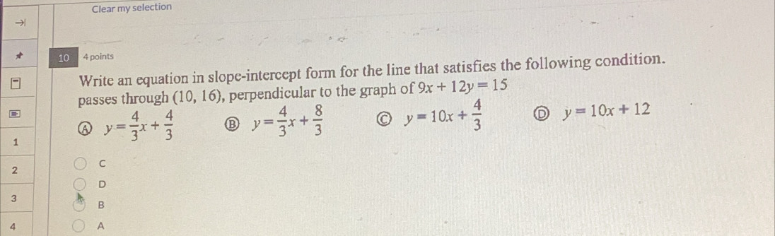 Clear my selection
10 4 points
Write an equation in slope-intercept form for the line that satisfies the following condition.
passes through (10,16) , perpendicular to the graph of 9x+12y=15
A y= 4/3 x+ 4/3 
y= 4/3 x+ 8/3 
y=10x+ 4/3 
y=10x+12
C
D
B
4
A