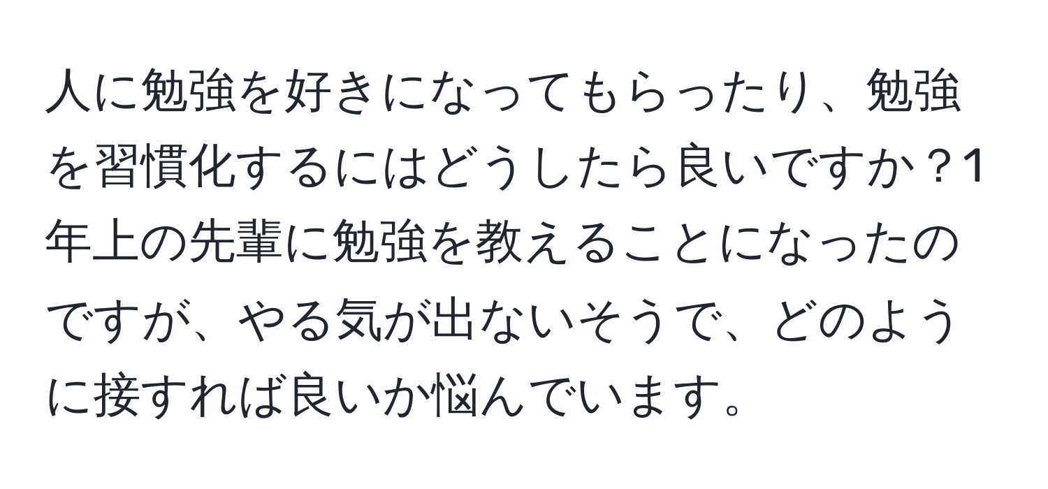 人に勉強を好きになってもらったり、勉強を習慣化するにはどうしたら良いですか？1年上の先輩に勉強を教えることになったのですが、やる気が出ないそうで、どのように接すれば良いか悩んでいます。