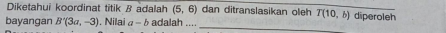 Diketahui koordinat titik B adalah (5,6) dan ditranslasikan oleh T(10,b) diperoleh 
_ 
bayangan B'(3a,-3). Nilai a-b adalah ....