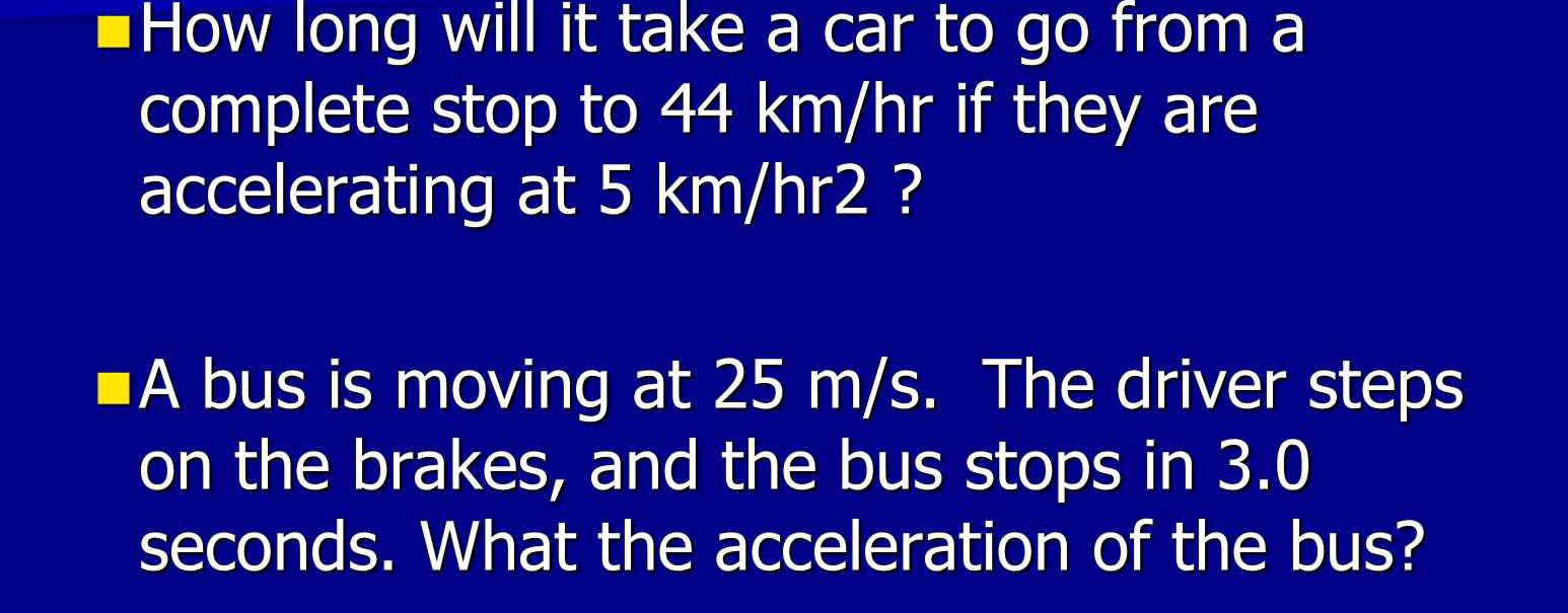 #How long will it take a car to go from a 
complete stop to 44 km/hr if they are 
accelerating at 5 km/hr2 ? 
A bus is moving at 25 m/s. The driver steps 
on the brakes, and the bus stops in 3.0
seconds. What the acceleration of the bus?