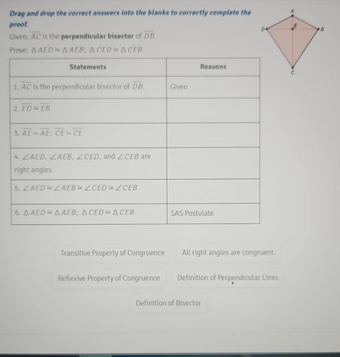 Drag and drop the correct answers into the blanks to correctly complete the
proof. 
Given: overline AC is the perpendicular bisector of overline DB.
Prove: △ AED≌ △ AEB;△ CED≌ △ CEB
Transitive Property of Congruence All right angles are congruent.
Reflexive Property of Congruence Definition of Perpendicular Lines
Definition of Bisector