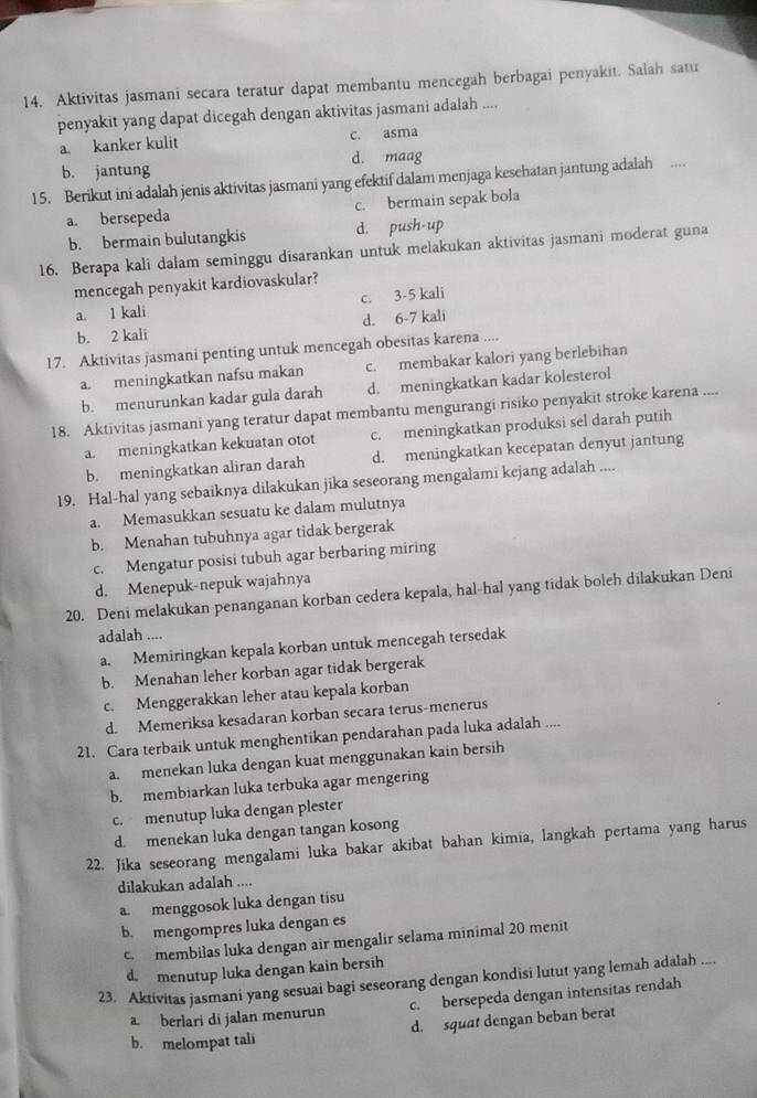 Aktivitas jasmani secara teratur dapat membantu mencegah berbagai penyakit. Salah satu
penyakit yang dapat dicegah dengan aktivitas jasmani adalah ....
a. kanker kulit c. asma
b. jantung d. maag
15. Berikut ini adalah jenis aktivitas jasmani yang efektif dalam menjaga kesehatan jantung adalah
a. bersepeda c. bermain sepak bola
b. bermain bulutangkis d. push-up
16. Berapa kali dalam seminggu disarankan untuk melakukan aktivitas jasmani moderat guna
mencegah penyakit kardiovaskular?
a. 1 kali c. 3-5 kali
b. 2 kali d. 6-7 kali
17. Aktivitas jasmani penting untuk mencegah obesitas karena ....
a. meningkatkan nafsu makan c. membakar kalori yang berlebihan
b. menurunkan kadar gula darah d. meningkatkan kadar kolesterol
18. Aktivitas jasmani yang teratur dapat membantu mengurangi risiko penyakit stroke karena ....
a. meningkatkan kekuatan otot c. meningkatkan produksi sel darah putih
b. meningkatkan aliran darah d. meningkatkan kecepatan denyut jantung
19. Hal-hal yang sebaiknya dilakukan jika seseorang mengalami kejang adalah ....
a. Memasukkan sesuatu ke dalam mulutnya
b. Menahan tubuhnya agar tidak bergerak
c. Mengatur posisi tubuh agar berbaring miring
d. Menepuk-nepuk wajahnya
20. Deni melakukan penanganan korban cedera kepala, hal-hal yang tidak boleh dilakukan Deni
adalah ....
a. Memiringkan kepala korban untuk mencegah tersedak
b. Menahan leher korban agar tidak bergerak
c. Menggerakkan leher atau kepala korban
d. Memeriksa kesadaran korban secara terus-menerus
21. Cara terbaik untuk menghentikan pendarahan pada luka adalah ....
a. menekan luka dengan kuat menggunakan kain bersih
b. membiarkan luka terbuka agar mengering
c. menutup luka dengan plester
d. menekan luka dengan tangan kosong
22. Jika seseorang mengalami luka bakar akibat bahan kimia, langkah pertama yang harus
dilakukan adalah ....
a. menggosok luka dengan tisu
b. mengompres luka dengan es
c membilas luka dengan air mengalir selama minimal 20 menit
d. menutup luka dengan kain bersih
23. Aktivitas jasmani yang sesuai bagi seseorang dengan kondisi lutut yang lemah adalah ....
a berlari di jalan menurun c. bersepeda dengan intensitas rendah
b. melompat tali d. squat dengan beban berat