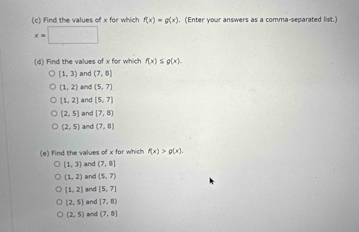 Find the values of x for which f(x)=g(x). (Enter your answers as a comma-separated list.)
x=□
(d) Find the values of x for which f(x)≤ g(x).
[1,3) and (7,8]
(1,2) and (5,7)
[1,2] and [5,7]
[2,5] and [7,8)
(2,5) and (7,8]
(e) Find the values of x for which f(x)>g(x).
[1,3) and (7,8]
(1,2) and (5,7)
[1,2] and [5,7]
[2,5] and [7,8)
(2,5) and (7,8]