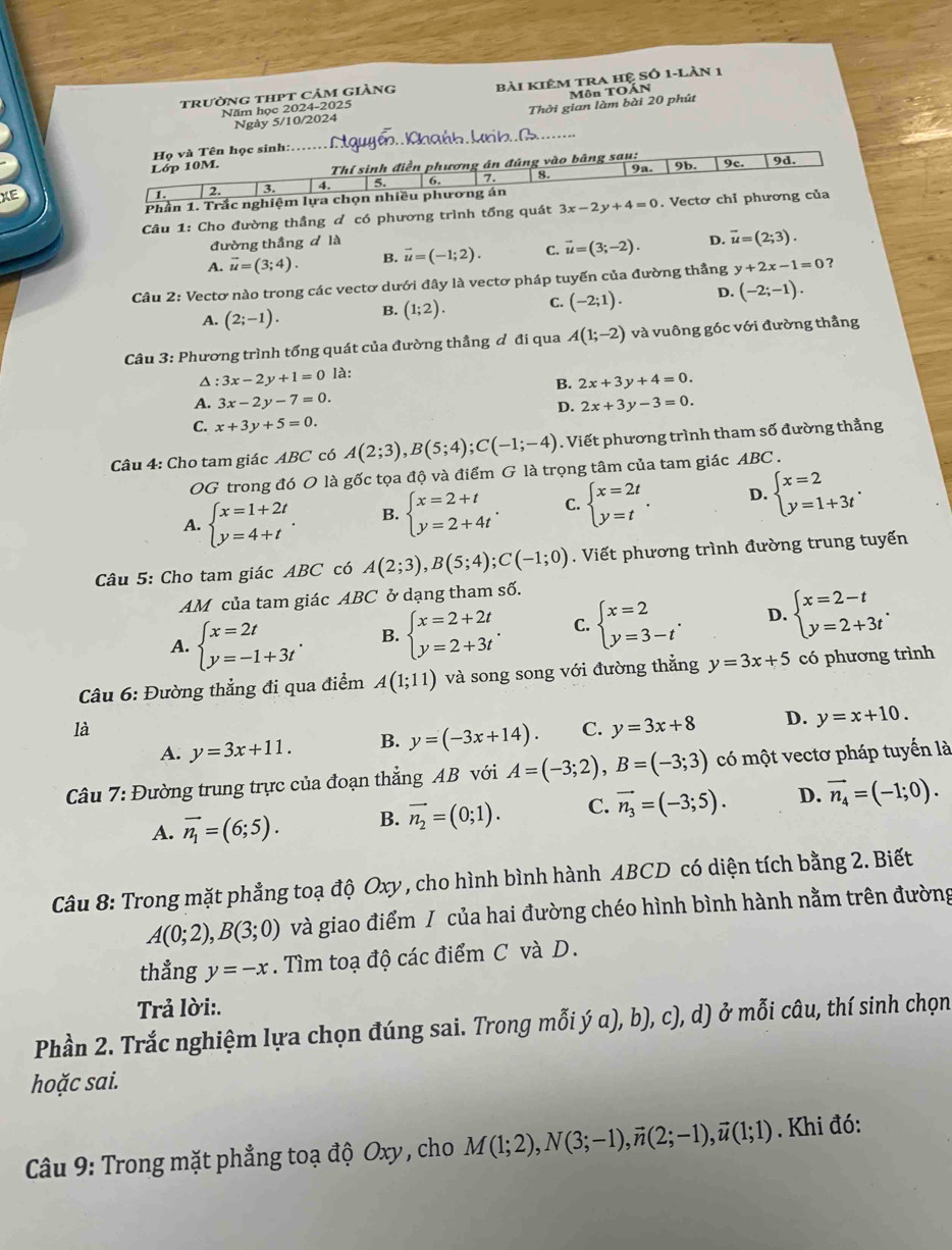 trường thPt cảm giàng bài kiêm tra hệ Số 1-Làn 1
Môn TOẤN
Năm học 2024-2025
Ngày 5/10/2024 Thời gian làm bài 20 phút
Họ và Tên học sinh: _Aguyé.  Chańh Mrh. 1._
Lớp 10M.  Thí sinh điền phương án đúng vào bảng sau: 9a. 9b. 9c. 9d.
XE
1. 2. 3. 4. 5. 6. 7. 8.
Phần 1. Trắc nghiệm lựa chọn nhiều phương án
Câu 1: Cho đường thầng ơ có phương trình tổng quát 3x-2y+4=0. Vectơ chỉ phương của
đường thắng d là
A. vector u=(3;4). B. vector u=(-1;2). C. vector u=(3;-2). D. overline u=(2;3).
Câu 2: Vectơ nào trong các vectơ dưới đây là vectơ pháp tuyến của đường thẳng y+2x-1=0 ？
A. (2;-1). B. (1;2). C. (-2;1). D. (-2;-1).
Câu 3: Phương trình tổng quát của đường thẳng đ đi qua A(1;-2) và vuông góc với đường thẳng^(:3x-2y+1=0 là:
B. 2x+3y+4=0.
A. 3x-2y-7=0. 2x+3y-3=0.
D.
C. x+3y+5=0.
Câu 4: Cho tam giác ABC có A(2;3),B(5;4);C(-1;-4). Viết phương trình tham số đường thẳng
OG trong đó O là gốc tọa độ và điểm G là trọng tâm của tam giác ABC .
A. beginarray)l x=1+2t y=4+tendarray. . B. beginarrayl x=2+t y=2+4tendarray. . C. beginarrayl x=2t y=tendarray. . D. beginarrayl x=2 y=1+3tendarray. .
Câu 5: Cho tam giác ABC có A(2;3),B(5;4);C(-1;0). Viết phương trình đường trung tuyến
AM của tam giác ABC ở dạng tham số.
A. beginarrayl x=2t y=-1+3tendarray. . B. beginarrayl x=2+2t y=2+3tendarray. . C. beginarrayl x=2 y=3-tendarray. . D. beginarrayl x=2-t y=2+3tendarray. .
Câu 6: Đường thẳng đi qua điểm A(1;11) và song song với đường thẳng y=3x+5 có phương trình
là
A. y=3x+11. B. y=(-3x+14). C. y=3x+8 D. y=x+10.
Câu 7: Đường trung trực của đoạn thẳng AB với A=(-3;2),B=(-3;3) có một vectơ pháp tuyến là
A. vector n_1=(6;5). B. vector n_2=(0;1). C. vector n_3=(-3;5). D. vector n_4=(-1;0).
Câu 8: Trong mặt phẳng toạ độ Oxy , cho hình bình hành ABCD có diện tích bằng 2. Biết
A(0;2),B(3;0) và giao điểm / của hai đường chéo hình bình hành nằm trên đường
thẳng y=-x. Tìm toạ độ các điểm C và D.
Trả lời:.
Phần 2. Trắc nghiệm lựa chọn đúng sai. Trong mỗi ý α), b), c), d) ở mỗi câu, thí sinh chọn
hoặc sai.
* Câu 9: Trong mặt phẳng toạ độ Oxy , cho M(1;2),N(3;-1),vector n(2;-1),vector u(1;1). Khi đó: