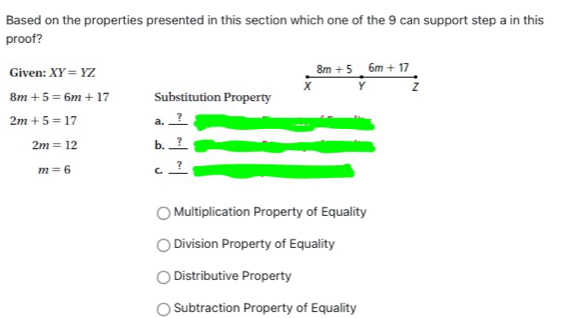 Based on the properties presented in this section which one of the 9 can support step a in this
proof?
Given: XY=YZ
8m+5 6m+17
X Y Z
8m+5=6m+17 Substitution Property

2m+5=17 a. frac 
2m=12 b. ?
7
m=6 C.
Multiplication Property of Equality
Division Property of Equality
Distributive Property
Subtraction Property of Equality