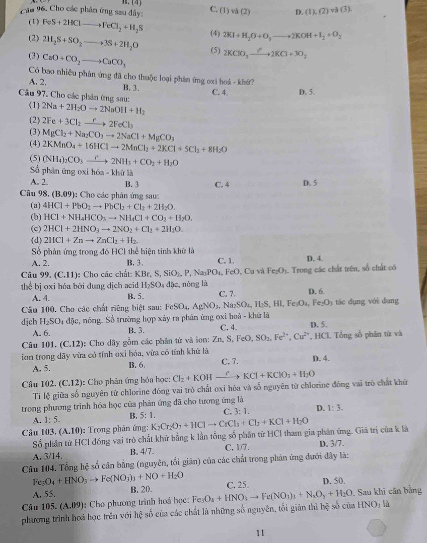 B. (4) C. (1) và (2) D. (1),(2)va(3).
Câu 96. Cho các phân ứng sau đây:
(1) FeS+2HClto FeCl_2+H_2S 2KI+H_2O+O_3to 2KOH+I_2+O_2
(2) 2H_2S+SO_2to 3S+2H_2O
(4)
(5) 2KClO_3xrightarrow IKCl'2KCl+3O_2
(3) CaO+CO_2to CaCO_3
Có bao nhiêu phản ứng đã cho thuộc loại phản ứng oxi hoá - khứ?
A. 2. B. 3. C. 4.
D. 5.
Câu 97. Cho các phản ứng sau:
(1) 2Na+2H_2Oto 2NaOH+H_2
(2) 2Fe+3Cl_2xrightarrow I°2FeCl_3
(3) MgCl_2+Na_2CO_3to 2NaCl+MgCO_3
(4) 2KMnO_4+16HClto 2MnCl_2+2KCl+5Cl_2+8H_2O
(5) (NH_4)_2CO_3xrightarrow r2NH_3+CO_2+H_2O
Số phản ứng oxi hóa - khử là
A. 2. B. 3 C. 4 D. 5
Câu 98. (B.09) : Cho các phản ứng sau:
(a) 4HCl+PbO_2to PbCl_2+Cl_2+2H_2O.
(b) HCl+NH_4HCO_3to NH_4Cl+CO_2+H_2O.
(c) 2HCl+2HNO_3to 2NO_2+Cl_2+2H_2O.
(d) 2HCl+Znto ZnCl_2+H_2.
Số phản ứng trong đó HCl thể hiện tính khử là
A. 2. B. 3. C. 1. D. 4.
Câu 99.(C.11) : Cho các chất: KBr,S,SiO_2,P,Na_3PO_4, , FeO, Cu và Fe_2O_3.. Trong các chất trên, số chất có
thể bị oxi hóa bởi dung dịch acid H_2SO dac , nóng là
A. 4. B. 5. C. 7. D. 6.
Câu 100. Cho các chất riêng biệt sau: FeSO_4,AgNO_3, Na_2SO_4,H_2S,HI,Fe_3O_4,Fe_2O_3 tác   ụng với dung
dịch H_2SO_4 đặc, nóng. Số trường hợp xảy ra phản ứng oxi hoá - khử là
A. 6. B. 3. C. 4.
D. 5.
Câu 101. (C.12): Cho dãy gồm các phân tử và ion: Zn,S,FeO,SO_2,Fe^(2+),Cu^(2+) , HCL Tổng số phân tử và
ion trong dãy vừa có tính oxi hóa, vừa có tính khử là
C. 7.
A. 5. B. 6. D. 4.
Câu 102. (C.12) : Cho phản ứng hóa học: Cl_2+KOH_ r° KCl+KClO_3+H_2O
Tỉ lệ giữa số nguyên tử chlorine đóng vai trò chất oxi hóa và số nguyên từ chlorine đóng vai trò chất khử
trong phương trình hóa học của phản ứng đã cho tương ứng là
A. 1:5.
B. 5:1
C. 3:1. D. 1:3.
Câu 103.(A.10) : Trong phản ứng: K_2Cr_2O_7+HClto CrCl_3+Cl_2+KCl+H_2O
Số phân tử HCl đóng vai trò chất khử bằng k lần tổng số phân tử HCl tham gia phản ứng. Giá trị của k là
A. 3/14. B. 4/7. C. 1/7. D. 3/7.
Câu 104. Tổng hệ số cân bằng (nguyên, tối giản) của các chất trong phản ứng dưới đây là:
Fe_3O_4+HNO_3to Fe(NO_3)_3+NO+H_2O
A. 55. B. 20. C. 25. D. 50.
Câu 105. (A.09) :  Cho phương trình hoá học: Fe3 O_4+HNO_3to Fe(NO_3)_3+N_xO_y+H_2O. Sau khi cân bằng
phương trình hoá học trên với hệ số của các chất là những số nguyên, tối giản thì hệ số của HNO_3l_2
11