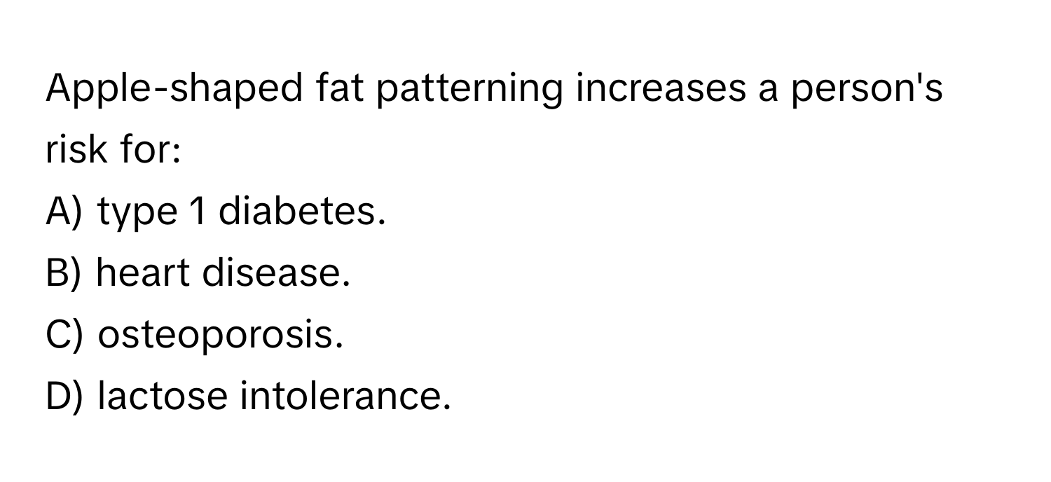 Apple-shaped fat patterning increases a person's risk for:

A) type 1 diabetes.
B) heart disease.
C) osteoporosis.
D) lactose intolerance.