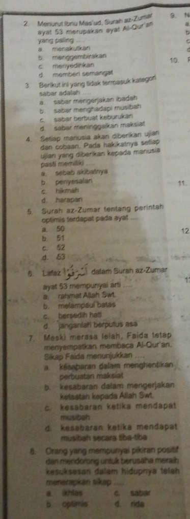 Menurut Ibnu Mas'ud, Surah az-Zumal B， N
ayat 53 merupakan syat Al-Qur'an a
D
yang paling ... C
a. menakutkan
b. menggembirakan
c. menyedihkan 10. 1
d. memberi semangal
3. Berikut ini yang tidak termasuk kategori
sabar adalah_
a. sabar mengerjakan ibadah
b. sabar menghadapi musibah
c. sabar berbuat keburukan
d. sabar meninggalkan maksiat
4. Setiap maniusia akan diberikan ujian
dan cobaan. Pada hakikatnya seliap
ujian yang diberikan kepada manusia
pasti memiliki_
a sebab akibatnya
b penyesalan
c. hikmah 11.
d. harapan
5. Surah az-Zumar tentang perintah
optimis terdapat pada ayat_
a 50
12
b. 51
c. 52
d. 53
6. Lafaz 3  dalar Surah az-Zumar
1
ayat 53 mempunyai arti
a. rahmat Allah Swt.
b. melampauí batas
c. bersedih hatl
d. janganlah berputus asa
7. Meski merasa lelah, Faida tetap
menyempatkan, membaca Al-Qur'an.
Sikap Faida menunjukkan
a. késaþaran dalam menghentikan
perbuatan maksiat
b. kesabaran dalam mengerjakan
ketaatan kepada Allah Swt.
c. kesabaran ketika mendapat
musibah
d. kesabaran ketika mendapat
musibah secara tiba-tiba
8. Orang yang mempunyai pikiran positif
dan mendorong untuk berusaha meraih
kesuksesan dalam hidupnya telah
menerapkan sikap_
a. ikhlas c. sabar
b. optimis d. rida