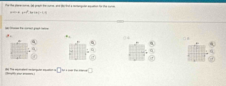 For the plane curve; (a) graph the curve, and (b) find a rectarigular equation for the curve
x=t-4y=t^2 , for t in [-1,1]
(a) Chosse the correct graph below 
a 
C. 
D 
C 
(b) The equivalent rectangular equation is □ for x over the interxal □. 
(Simplify your answers)