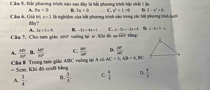 Bất phương trình nào sau đây là bất phương trình bậc nhất 1 ấn
A. 0x<0</tex> B. 3x<0</tex> C. x^2+1>0 D. 2-x^3<0</tex> 
Câu 6. Giá trị x=2 là nghiệm của bất phương trình nào trong các bất phương trình dưới
đây?
A. 3x+3>9. B. -5x>4x+1. C. x-2x . D. x-6>5-x. 
Câu 7. Cho tam giác MNP vuông tại M. Khi đó tan widehat MNP bằng:
A.  MN/NP . B.  MP/NP . C.  MN/MP . D.  MP/MN . 
Câu 8 Trong tam giác ABC vuông tại A có AC=3; AB=4, , BC
=5cm. Khi đó cosB bằng
A.  3/4 .
B.  3/5 . C.  4/5 . D.  4/3 .