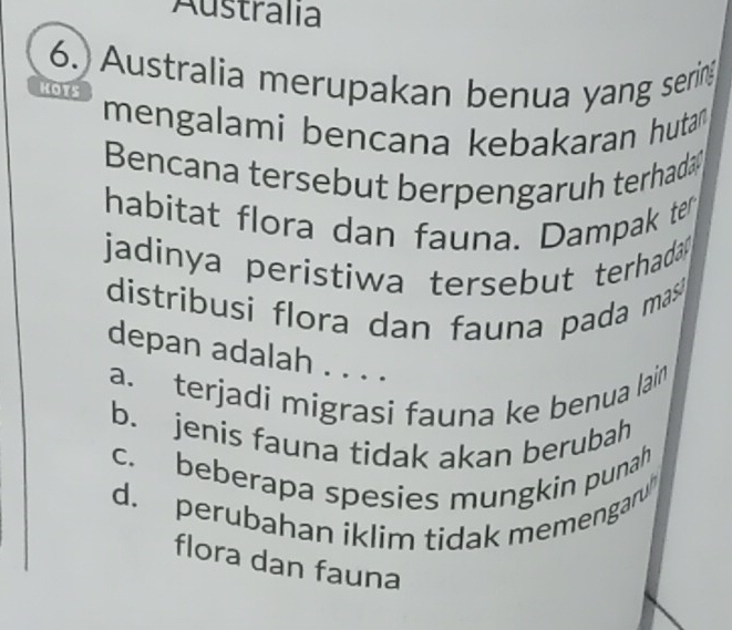 Australia
6.Australia merupakan benua yang sering
HOTS
mengalami bencana kebakaran hutan 
Bencana tersebut berpengaruh terhada
habitat flora dan fauna. Dampak ter
jadinya peristiwa tersebut terhada 
distribusi flora dan fauna pada mas 
depan adalah . . . .
a. terjadi migrasi fauna ke benua lain
b. jenis fauna tidak akan berubah
c. beberapa spesies mungkin punah
d. perubahan iklim tidak memengaru
flora dan fauna