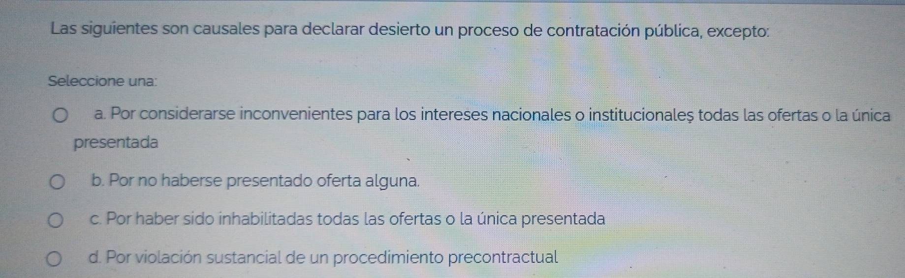 Las siguientes son causales para declarar desierto un proceso de contratación pública, excepto:
Seleccione una:
a. Por considerarse inconvenientes para los intereses nacionales o institucionaleș todas las ofertas o la única
presentada
b. Por no haberse presentado oferta alguna.
c. Por haber sido inhabilitadas todas las ofertas o la única presentada
d. Por violación sustancial de un procedimiento precontractual