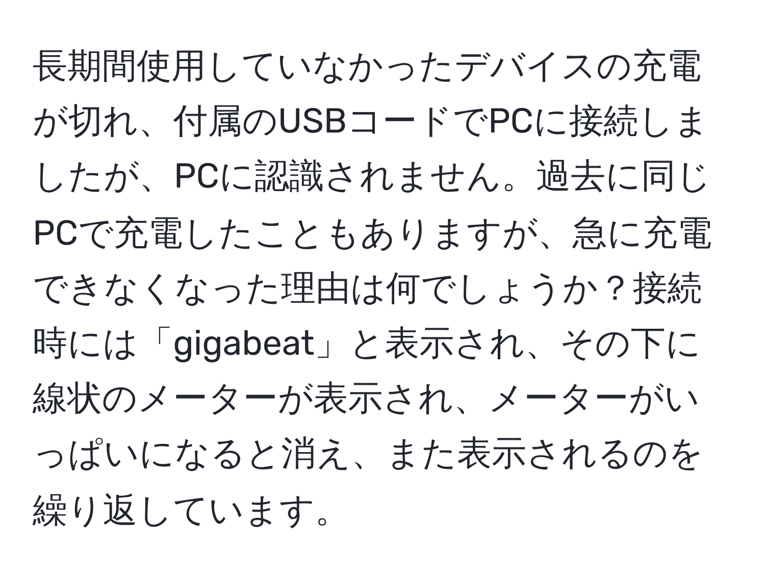 長期間使用していなかったデバイスの充電が切れ、付属のUSBコードでPCに接続しましたが、PCに認識されません。過去に同じPCで充電したこともありますが、急に充電できなくなった理由は何でしょうか？接続時には「gigabeat」と表示され、その下に線状のメーターが表示され、メーターがいっぱいになると消え、また表示されるのを繰り返しています。