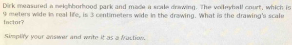 Dirk measured a neighborhood park and made a scale drawing. The volleyball court, which is
9 meters wide in real life, is 3 centimeters wide in the drawing. What is the drawing's scale 
factor? 
Simplify your answer and write it as a fraction.