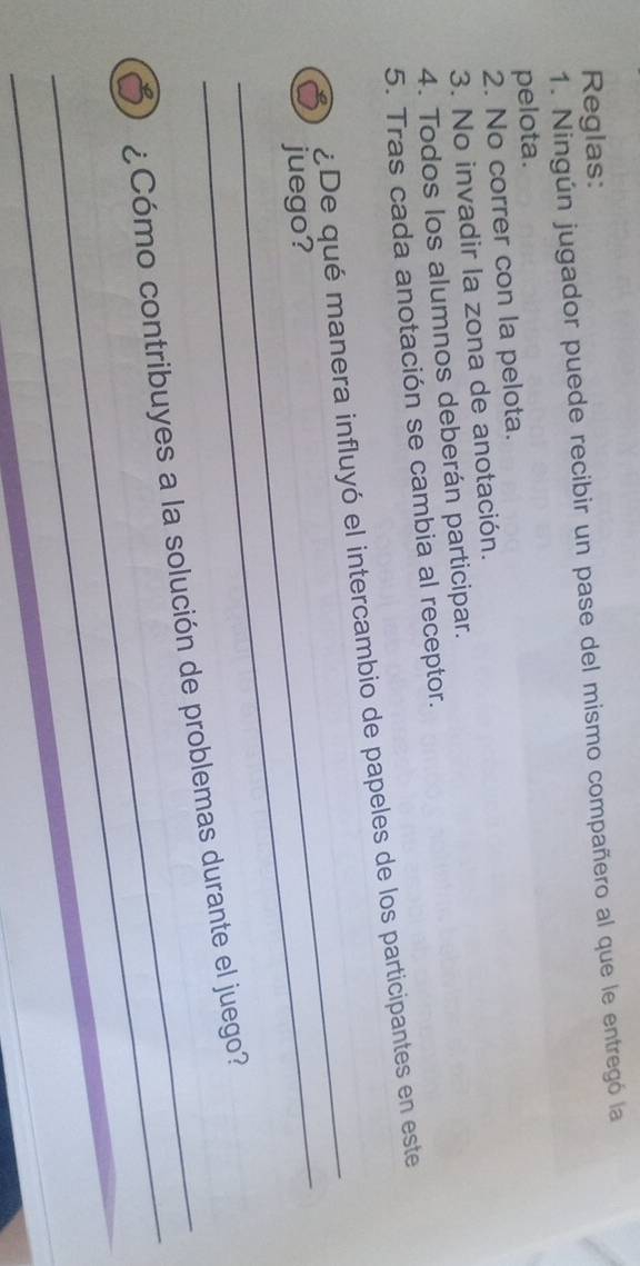 Reglas: 
1. Ningún jugador puede recibir un pase del mismo compañero al que le entregó la 
pelota. 
2. No correr con la pelota. 
3. No invadir la zona de anotación. 
4. Todos los alumnos deberán participar. 
5. Tras cada anotación se cambia al receptor. 
_ 
_ 
¿De qué manera influyó el intercambio de papeles de los participantes en este 
juego? 
_ 
_5) ¿Cómo contribuyes a la solución de problemas durante el juego?