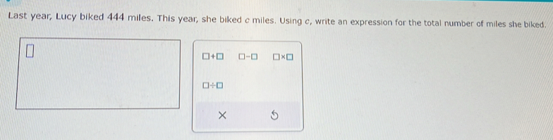 Last year, Lucy biked 444 miles. This year, she biked c miles. Using c, write an expression for the total number of miles she biked.
□ +□ □ -□ □ * □
□ / □
×