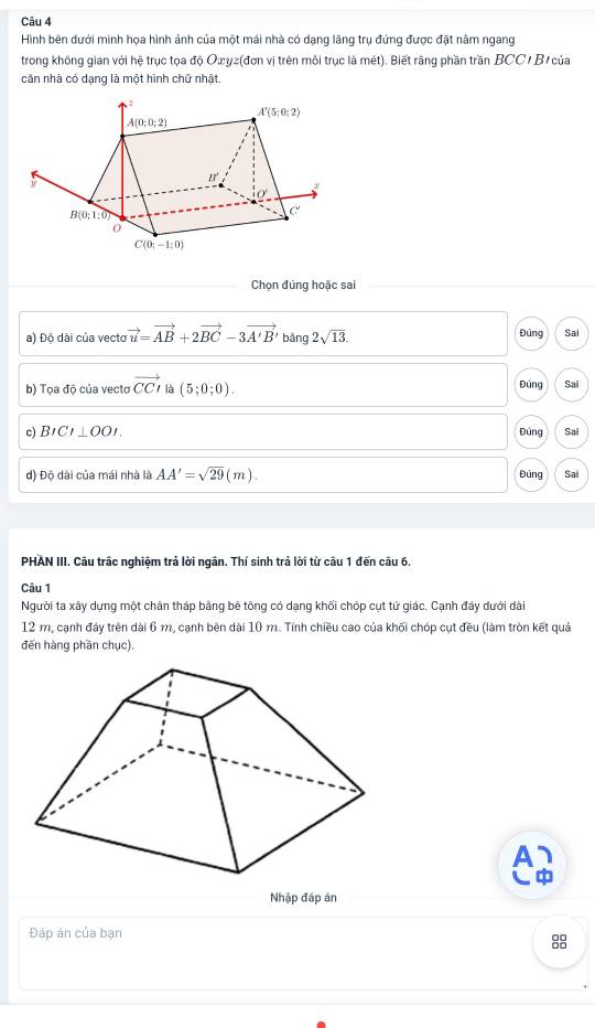 Hình bên dưới minh họa hình ảnh của một mái nhà có dạng lãng trụ đứng được đặt năm ngang
trong không gian với hệ trục tọa độ Oæyz(đơn vị trên môi trục là mét). Biết rãng phần trần BCC / B của
căn nhà có dạng là một hình chữ nhật.
Chọn đúng hoặc sai
a) Độ dài của vecto vector u=vector AB+2vector BC-3vector A'B' bāng 2sqrt(13). Đủng Sai
b) Tọa độ của vectơ vector CCn (5;0;0). Đúng Sai
c) BICI⊥ OOI. Đúng Sai
Đúng
d) Độ dài của mái nhà là AA'=sqrt(29)(m). Sai
PHAN III. Câu trấc nghiệm trả lời ngân. Thí sinh trả lời từ câu 1 đến câu 6.
Câu 1
Người ta xây dựng một chân tháp bằng bê tông có dạng khối chóp cụt tứ giác. Cạnh đáy dưới dài
12 m, cạnh đáy trên dài 6 m, cạnh bên dài 10 m. Tính chiều cao của khối chóp cụt đều (làm tròn kết quả
đến hàng phần chục).
Nhập đáp án
Đáp án của bạn
8