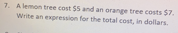 A lemon tree cost $5 and an orange tree costs $7. 
Write an expression for the total cost, in dollars.