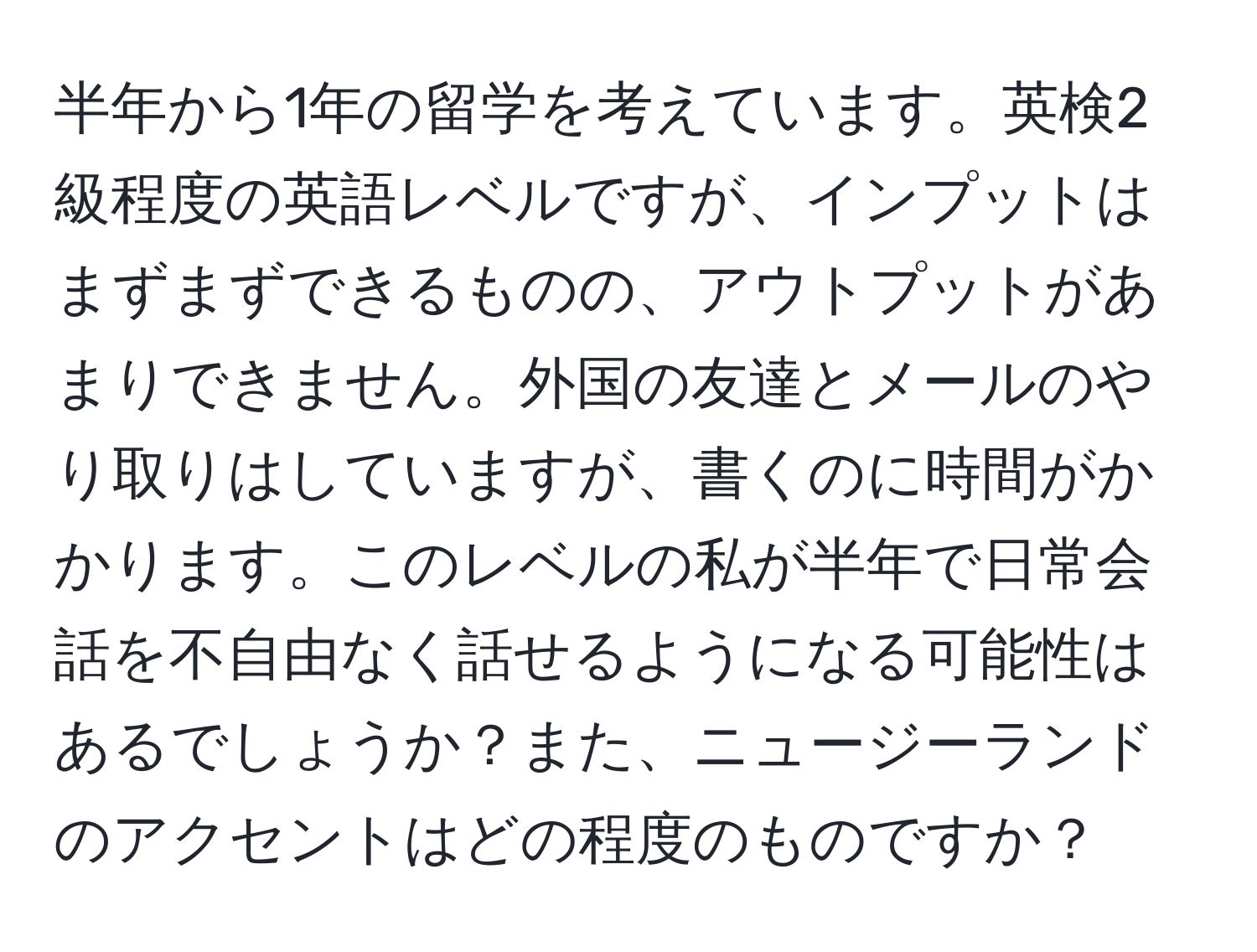 半年から1年の留学を考えています。英検2級程度の英語レベルですが、インプットはまずまずできるものの、アウトプットがあまりできません。外国の友達とメールのやり取りはしていますが、書くのに時間がかかります。このレベルの私が半年で日常会話を不自由なく話せるようになる可能性はあるでしょうか？また、ニュージーランドのアクセントはどの程度のものですか？