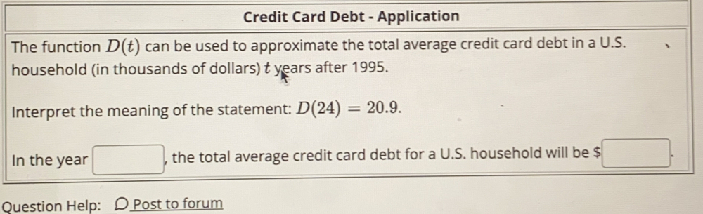 Credit Card Debt - Application 
The function D(t) can be used to approximate the total average credit card debt in a U.S. 
household (in thousands of dollars) t years after 1995. 
Interpret the meaning of the statement: D(24)=20.9. 
In the year □ , the total average credit card debt for a U.S. household will be $□. 
Question Help: D Post to forum