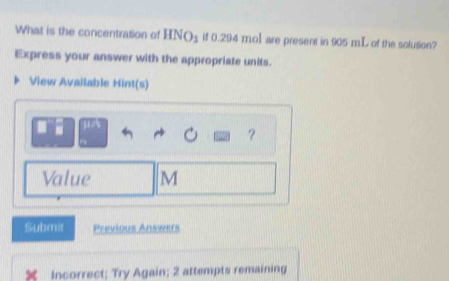 What is the concentration of HNO_3 if 0.294 mol are present in 905 mL of the solution? 
Express your answer with the appropriate units. 
View Available Hint(s) 
μA 
? 
Value M
Submis Previous Answers 
Incorrect; Try Again; 2 attempts remaining