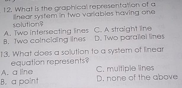 What is the graphical representation of a
linear system in two variables having one
solution?
A. Two intersecting lines C. A straight line
B. Two coinciding lines D. Two parallel lines
13. What does a solution to a system of linear
equation represents?
A. a line C. multiple lines
B. a point D. none of the above