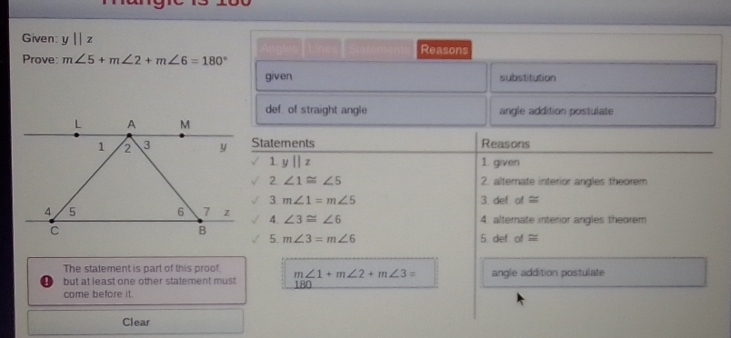 Given y||z Reasons 
Prove: m∠ 5+m∠ 2+m∠ 6=180°
given substitution 
def. of straight angle angle addition postulate 
Statements Reasons 
1. y||z 1. given 
2. ∠ 1≌ ∠ 5 2. alternate interior angles theorem 
3. m∠ 1=m∠ 5 3. def. of≌
4. ∠ 3≌ ∠ 6
4. alternate interior angles theorem 
5. def of≌
5. m∠ 3=m∠ 6
The statement is part of this proof. m∠ 1+m∠ 2+m∠ 3= angle addition postulate 
but at least one other statement must 180
come before it. 
Clear