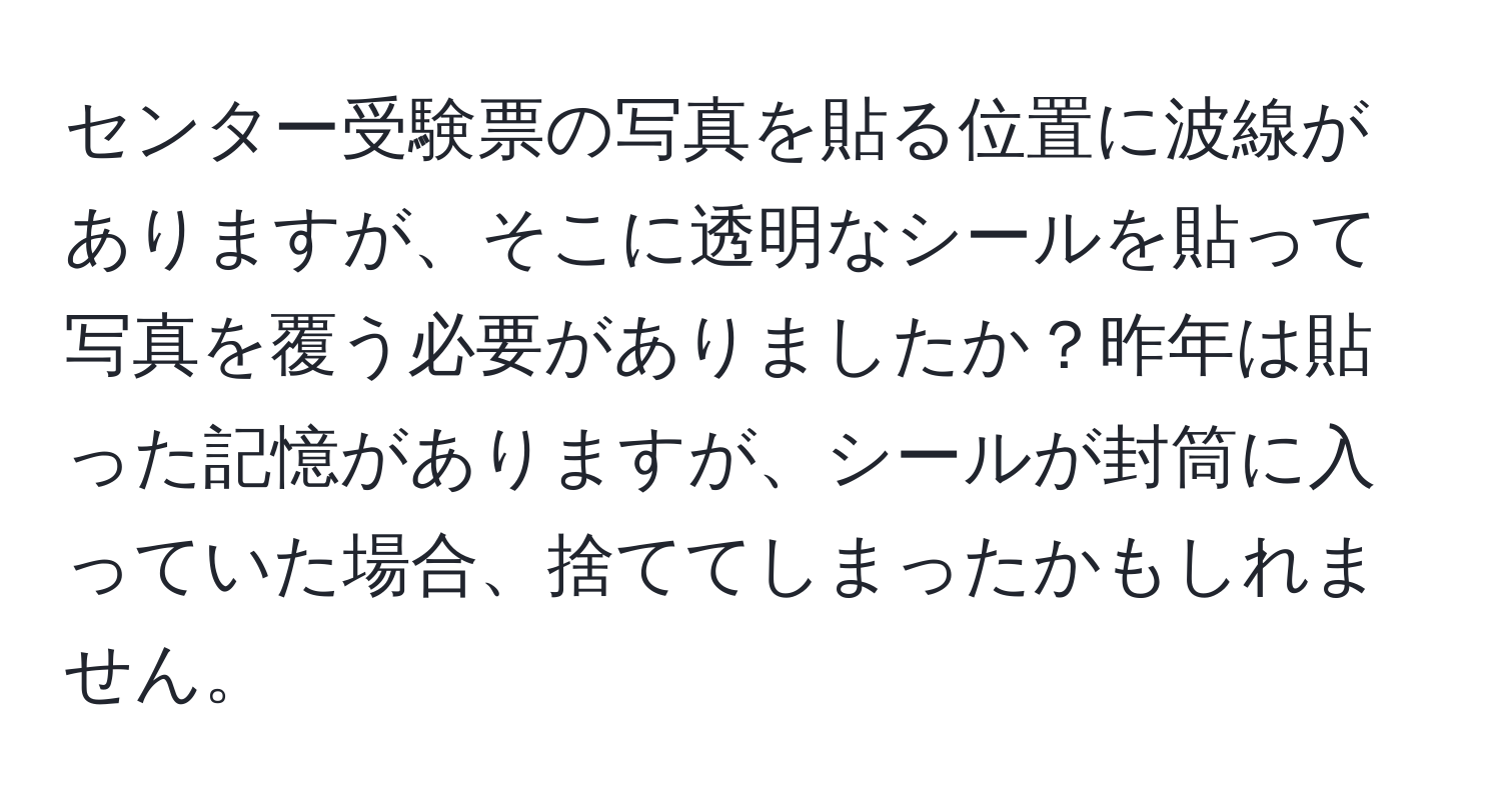 センター受験票の写真を貼る位置に波線がありますが、そこに透明なシールを貼って写真を覆う必要がありましたか？昨年は貼った記憶がありますが、シールが封筒に入っていた場合、捨ててしまったかもしれません。