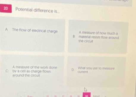 Potential difference is...
A: The flow of electrical charge A measure of how much a
B: material resists flow around
the circult
A measure of the work done What you use to measure
C: by a cell as charge flows D: current
around the circuit
1 16 17 10 10 20 Next