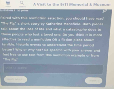 FR1NT A Visit to the 9/11 Memorial & Museum 
'uESTION § 20 poin t 
Paired with this nonfiction selection, you should have read 
"The Fly," a short story by Katherine Mansfield. Both pieces 
talk about the loss of life and what a catastrophe does to 
those people who lost a loved one. Do you think it is more 
effective to read a nonfiction OR a fiction piece about 
terrible, historic events to understand the time period 
better? Why or why not? Be specific with your answer and 
feel free to use text from this nonfiction example or from 
"The Fly," 
Glck t0 prishwer 
AVE DRAFT S∪BN!T