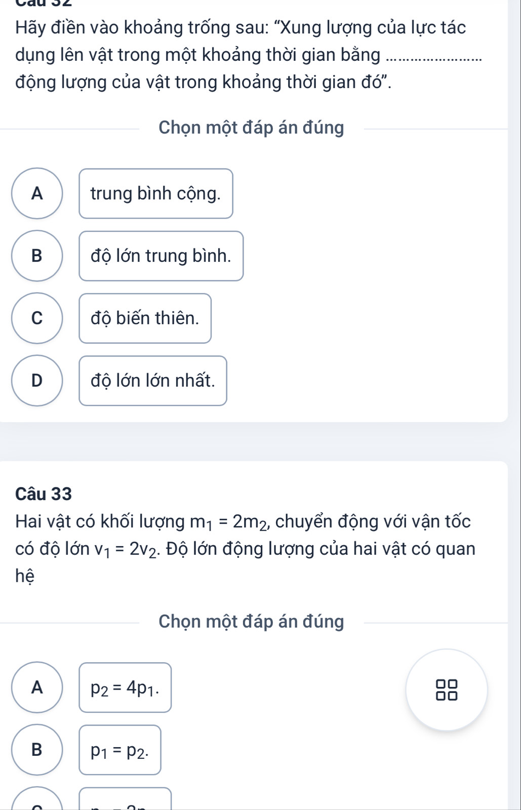 Hãy điền vào khoảng trống sau: “Xung lượng của lực tác
dụng lên vật trong một khoảng thời gian bằng_
động lượng của vật trong khoảng thời gian đó".
Chọn một đáp án đúng
A trung bình cộng.
B độ lớn trung bình.
C độ biến thiên.
D độ lớn lớn nhất.
Câu 33
Hai vật có khối lượng m_1=2m_2 , chuyển động với vận tốc
có độ lớn v_1=2v_2 :. Độ lớn động lượng của hai vật có quan
hệ
Chọn một đáp án đúng
A p_2=4p_1.

B p_1=p_2.