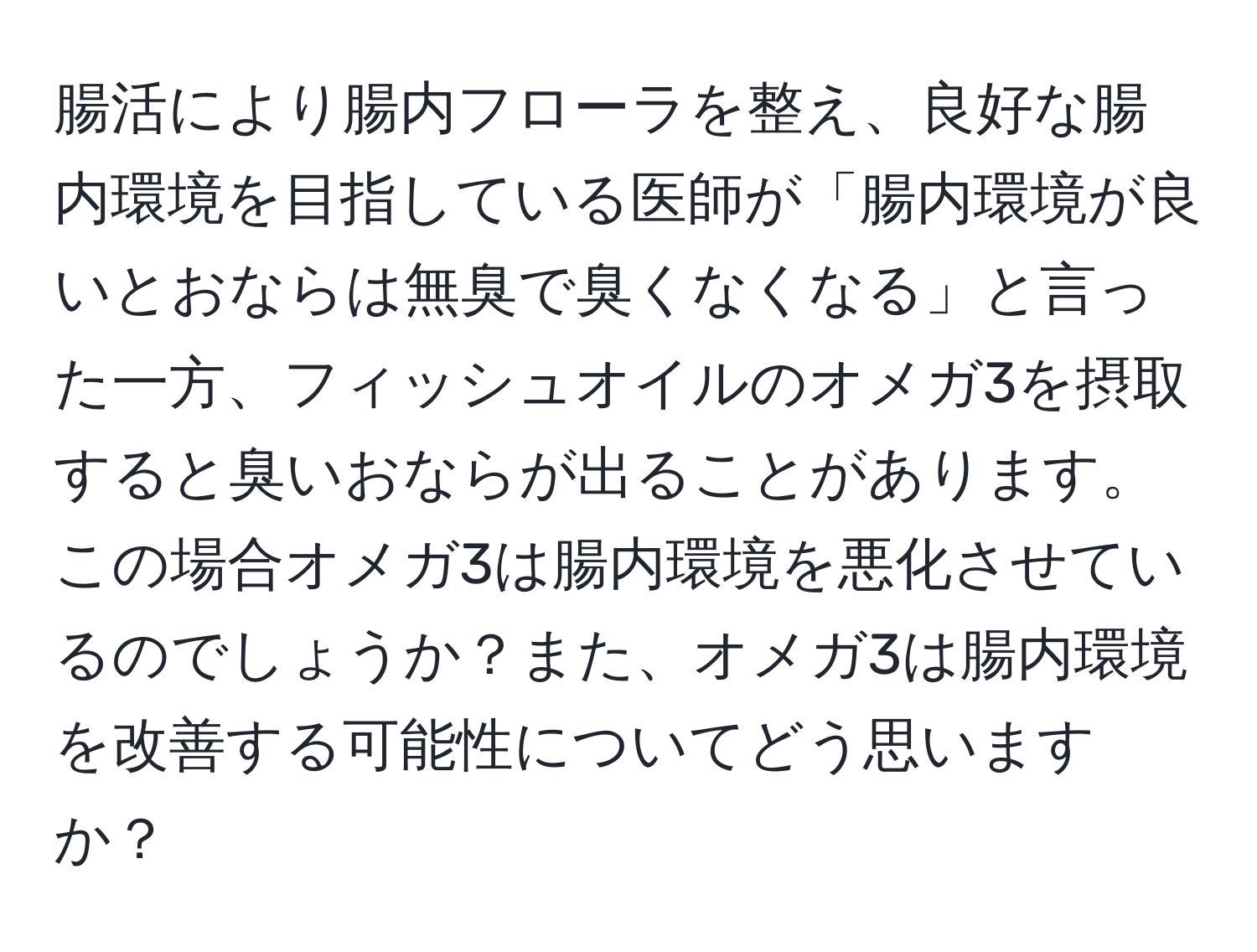 腸活により腸内フローラを整え、良好な腸内環境を目指している医師が「腸内環境が良いとおならは無臭で臭くなくなる」と言った一方、フィッシュオイルのオメガ3を摂取すると臭いおならが出ることがあります。この場合オメガ3は腸内環境を悪化させているのでしょうか？また、オメガ3は腸内環境を改善する可能性についてどう思いますか？