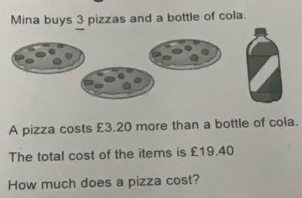 Mina buys 3 pizzas and a bottle of cola. 
A pizza costs £3.20 more than a bottle of cola. 
The total cost of the items is £19.40
How much does a pizza cost?