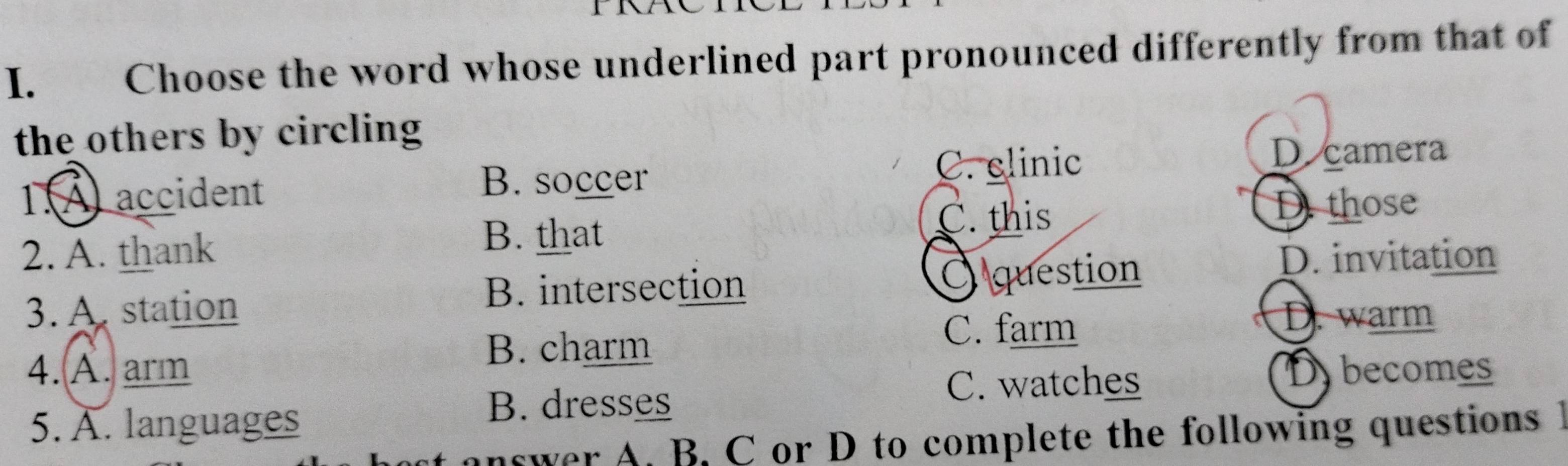 Choose the word whose underlined part pronounced differently from that of
the others by circling.A accident
B. soccer
C. elinic D camera
B. that
2. A. thank C. this
D those
B. intersection O question
D. invitation
3. A. station D. warm
B. charm
C. farm
4. A. arm Dybecomes
5. A. languages
B. dresses
C. watches
answer A. B. C or D to complete the following questions 1