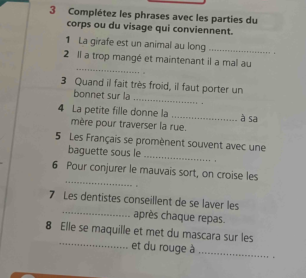 Complétez les phrases avec les parties du 
corps ou du visage qui conviennent. 
1 La girafe est un animal au long_ 
_ 
2 Il a trop mangé et maintenant il a mal au 
_ 
3 Quand il fait très froid, il faut porter un 
bonnet sur la 
4 La petite fille donne la _à sa 
mère pour traverser la rue. 
_ 
5 Les Français se promènent souvent avec une 
baguette sous le 
_ 
6 Pour conjurer le mauvais sort, on croise les 
7 Les dentistes conseillent de se laver les 
_après chaque repas. 
_ 
8 Elle se maquille et met du mascara sur les 
et du rouge à_