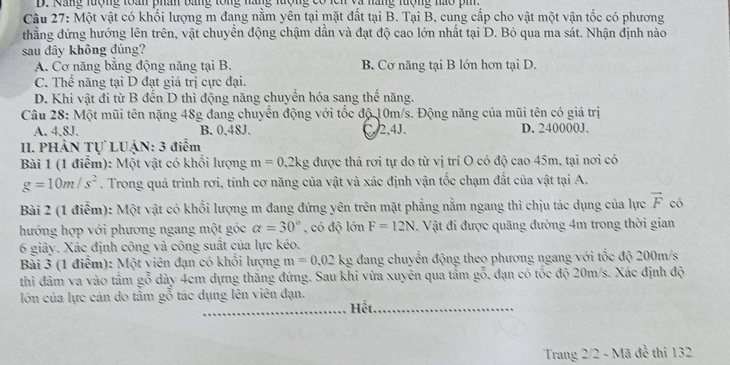 Năng lượng toán phân bằng tổng năng lượng có lcn và năng lượng nào pi.
Câu 27: Một vật có khối lượng m đang nằm yên tại mặt đất tại B. Tại B, cung cấp cho vật một vận tốc có phương
thẳng đứng hướng lên trên, vật chuyển động chậm dần và đạt độ cao lớn nhất tại D. Bỏ qua ma sát. Nhận định nào
sau đây không đúng?
A. Cơ năng bằng động năng tại B. B. Cơ năng tại B lớn hơn tại D.
C. Thế năng tại D đạt giá trị cực đại.
D. Khi vật đi từ B đến D thì động năng chuyển hóa sang thế năng.
Câu 28: Một mũi tên nặng 48g đang chuyển động với tốc độ 10m/s. Động năng của mũi tên có giá trị
A. 4,8J. B. 0.48J. C2,4J、 D. 240000J.
II. PHÀN Tự LUẠN: 3 điểm
Bài 1 (1 điểm): Một vật có khối lượng m=0,2kg được thả rơi tự do từ vị trí O có độ cao 45m, tại nơi có
g=10m/s^2. Trong quá trình rơi. tính cơ năng của vật và xác định vận tốc chạm đất của vật tại A.
Bài 2 (1 điểm): Một vật có khối lượng m đang đứng yên trên mặt phẳng nằm ngang thì chịu tác dụng của lực vector F có
hướng hợp với phương ngang một góc alpha =30° , có độ lớn F=12N 1. Vật đi được quãng đường 4m trong thời gian
6 giây. Xác định công và công suất của lực kéo.
Bài 3 (1 điểm): Một viên đạn có khối lượng m=0.02kg đang chuyển động theo phương ngang với tốc độ 200m/s
thì đâm va vào tâm ! a _ O đỗ dày 4cm dựng thăng đứng. Sau khi vừa xuyên qua tấm gỗ, đạn có tốc độ 20m/s. Xác định độ
lớn của lực cán do tâm gỗ tác dụng lên viên đạn.
_Hết._
Trang 2/2 - Mã đễ thi 132