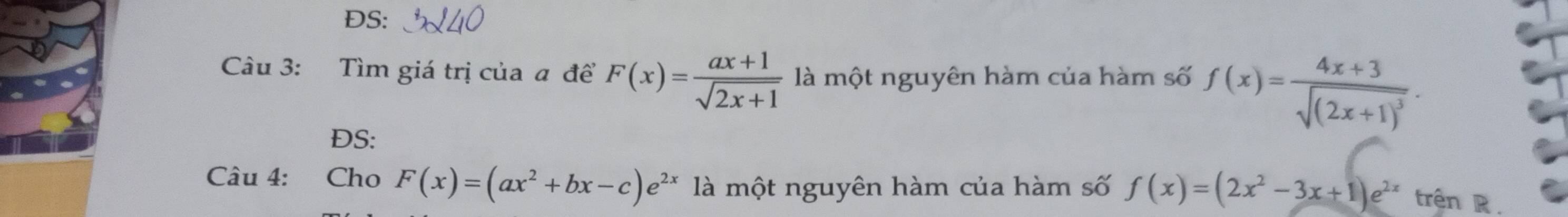 ĐS: 
Câu 3: Tìm giá trị của a đề F(x)= (ax+1)/sqrt(2x+1)  là một nguyên hàm của hàm số f(x)=frac 4x+3sqrt((2x+1)^3). 
DS: 
Câu 4: Cho F(x)=(ax^2+bx-c)e^(2x) là một nguyên hàm của hàm số f(x)=(2x^2-3x+1)e^(2x) trên R .