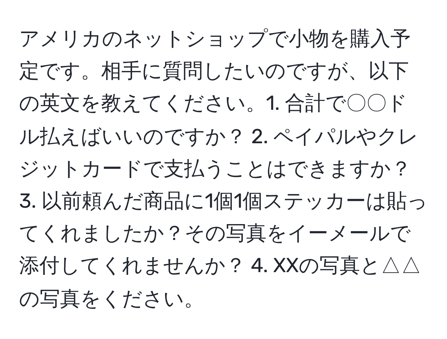 アメリカのネットショップで小物を購入予定です。相手に質問したいのですが、以下の英文を教えてください。1. 合計で〇〇ドル払えばいいのですか？ 2. ペイパルやクレジットカードで支払うことはできますか？ 3. 以前頼んだ商品に1個1個ステッカーは貼ってくれましたか？その写真をイーメールで添付してくれませんか？ 4. XXの写真と△△の写真をください。