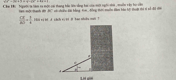 sqrt(x^2-3x+5)=sqrt(-2x^2+4x+1.)
Câu 18: Người ta làm ra một cái thang bắc lên tầng hai của một ngôi nhà , muốn vậy họ cần 
làm một thanh đỡ BC có chiều dài bằng 4m, đồng thời muốn đảm bảo kỹ thuật thì tỉ số độ dài
 CE/BD = 5/4 . Hỏi vị trí A cách vị trí B bao nhiêu mét ? 
Lời giải