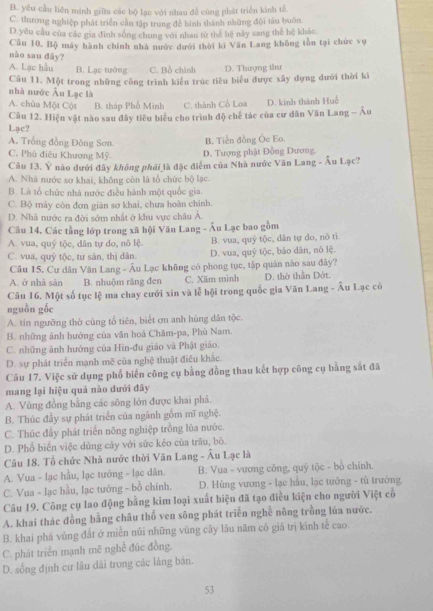 B. yêu cầu liên minh giữa các bộ lạc với nhau đễ cùng phát triển kinh tế.
C. thương nghiệp phát triển cần tập trung để hình thành những đội tàu buồn.
D.yêu cầu của các gia đình sống chung với nhau từ thế hệ này sang thế hệ khác
Cầu 10. Bộ máy hành chính nhà nước dưới thời kì Văn Lang không tồn tại chức vụ
nào sau đây?
A. Lạc hầu B. Lạc tướng C. Bồ chính D. Thượng thư
Câu 11. Một trong những công trình kiến trúc tiêu biểu được xây dựng dưới thời kì
nhà nước Âu Lạc là
A. chùa Một Cột B. tháp Phổ Minh C. thành Cổ Loa D. kinh thành Huế
Câu 12. Hiện vật nào sau đây tiêu biểu cho trình độ chế tác của cư dân Văn Lang - Âu
Lạc?
A. Trống đồng Đồng Sơn.
B. Tiền đồng Ốc Eo.
C. Phủ điêu Khương Mỹ.
D. Tượng phật Đồng Dương.
Câu 13. Ý nào dưới đây không phải là đặc điểm của Nhà nước Văn Lang - Âu Lạc?
A. Nhà nước sơ khai, không còn là tổ chức bộ lạc.
B. Là tổ chức nhà nước điều hành một quốc gia.
C. Bộ máy còn đơn giản sơ khai, chưa hoàn chỉnh.
D. Nhà nước ra đời sớm nhất ở khu vực châu Á.
Câu 14. Các tầng lớp trong xã hội Văn Lang - Ấu Lạc bao gồm
A. vua, quý tộc, dân tự do, nô lệ B. vua, quý tộc, dân tự do, nô tỉ
C. vua, quý tộc, tư sản, thị dân. D. vua, quý tộc, bảo dân, nô lệ.
Câu 15. Cư dân Văn Lang - Âu Lạc không có phong tục, tập quán nào sau đây?
A. ở nhà sản B. nhuộm răng đen C. Xãm mình D. thờ thần Dớt.
Câu 16. Một số tục lệ ma chay cưới xin và lễ hội trong quốc gia Văn Lang - Âu Lạc có
nguồn gốc
A. tín ngưỡng thờ cúng tổ tiên, biết ơn anh hùng dân tộc.
B. những ảnh hưởng của văn hoá Chăm-pa, Phù Nam.
C. những ảnh hưởng của Hin-đu giáo và Phật giáo.
D. sự phát triển mạnh mẽ của nghệ thuật điêu khắc.
Câu 17. Việc sử dụng phổ biến công cụ bằng đồng thau kết hợp công cụ bằng sắt đã
mang lại hiệu quả nào dưới đây
A. Vùng đồng bằng các sông lớn được khai phá.
B. Thúc đầy sự phát triển của ngảnh gốm mĩ nghệ.
C. Thúc đầy phát triển nông nghiệp trồng lúa nước.
D. Phổ biến việc dùng cảy với sức kéo của trâu, bỏ.
Câu 18. Tổ chức Nhà nước thời Văn Lang - Âu Lạc là
A. Vua - lạc hầu, lạc tướng - lạc dân. B. Vua - vương công, quý tộc - bồ chính.
C. Vua - lạc hầu, lạc tướng - bồ chính. D. Hùng vương - lạc hầu, lạc tướng - tù trướng.
Câu 19. Công cụ lao động bằng kim loại xuất hiện đã tạo điều kiện cho người Việt cổ
A. khai thác đồng bằng châu thổ ven sông phát triển nghề nông trồng lúa nước.
B. khai phá vùng đất ở miền núi những vùng cây lâu năm có giá trị kinh tế cao.
C. phát triển mạnh mẽ nghề đúc đồng.
D. sống định cư lâu dài trong các làng bản.
53