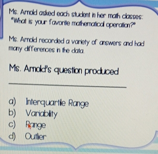 Ms. Armold asked each student in her math classes:
"What is your favorite mathematical operation?"
Ms. Armold recorded a variety of answers and had
many differences in the data.
Ms. Armold's question produced
_
a) Interquartile Range
b) Variability
c) Range
d) Outlier