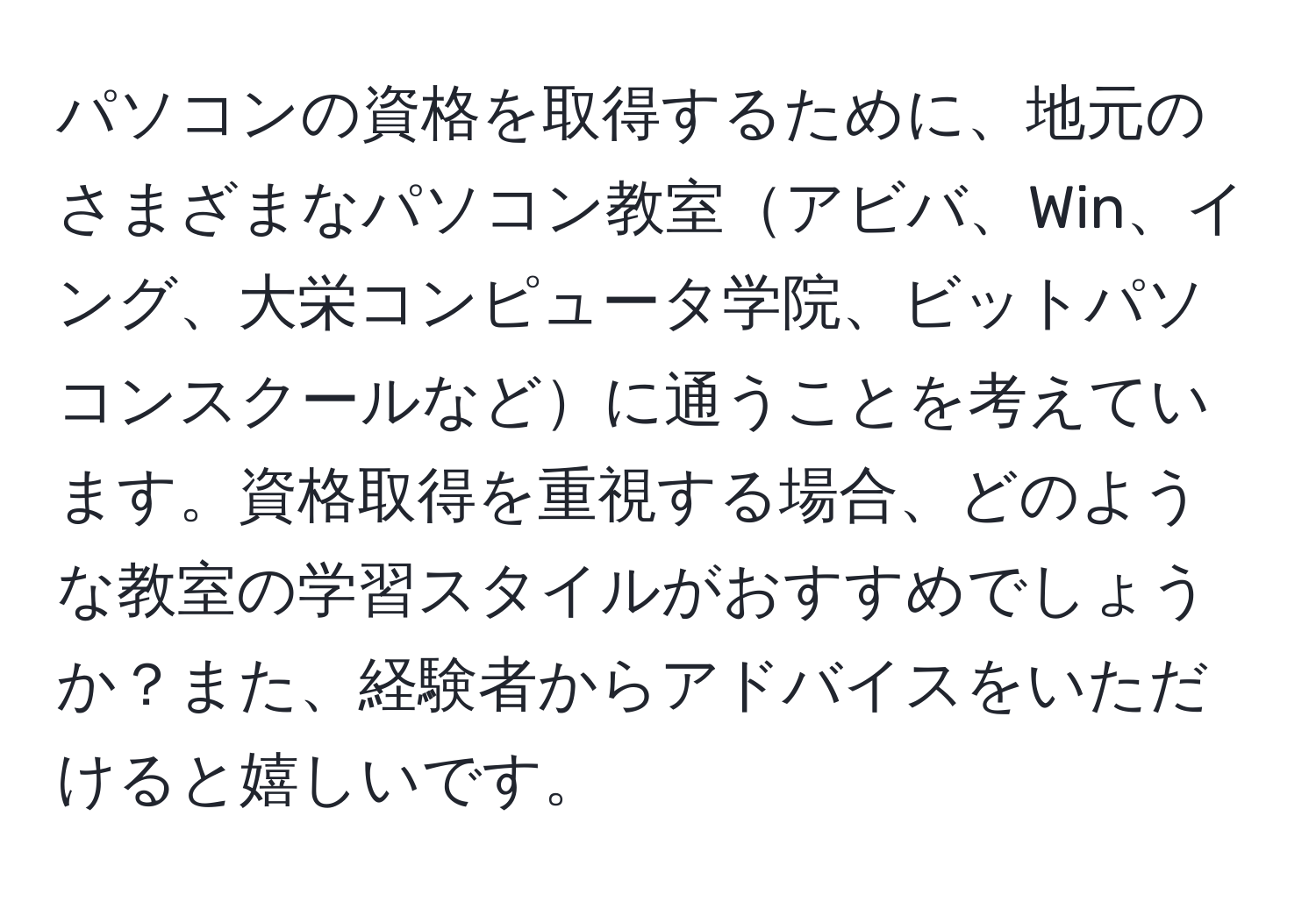 パソコンの資格を取得するために、地元のさまざまなパソコン教室アビバ、Win、イング、大栄コンピュータ学院、ビットパソコンスクールなどに通うことを考えています。資格取得を重視する場合、どのような教室の学習スタイルがおすすめでしょうか？また、経験者からアドバイスをいただけると嬉しいです。