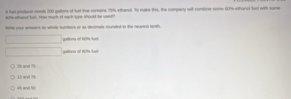 A fuel producer needs 200 gallons of fuel that contains 75% ethanol. To make this, the company will combine some 60% -ethanol fuel with some
40% ethanol fuel. How much of each type should be used?
White your answers as whole numbers or as decimals rounded to the nearest tenth.
□ gallons of 60% fuel
□ gallons of 80% fuel
25 and 75
12 and 78
45 and 50