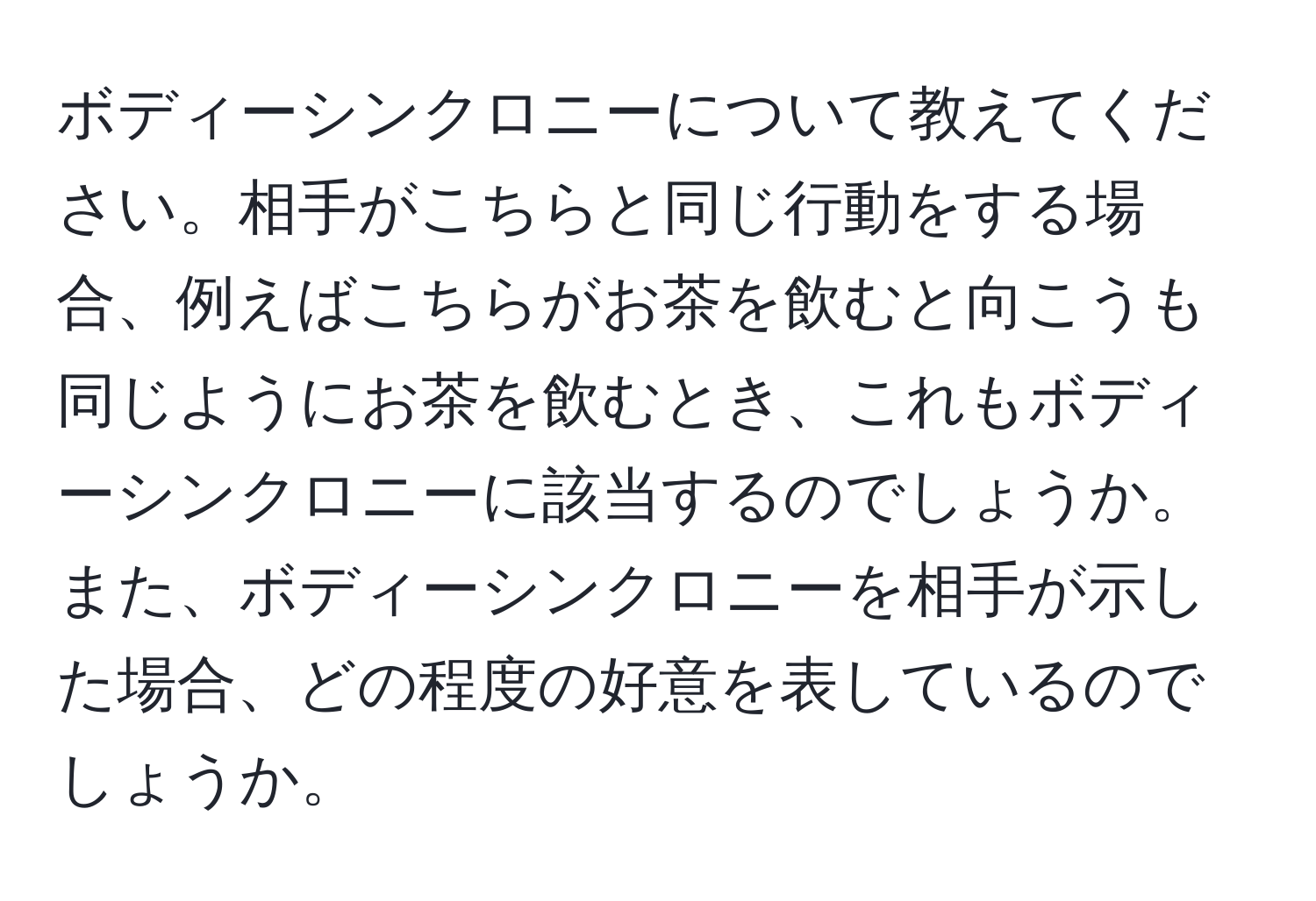 ボディーシンクロニーについて教えてください。相手がこちらと同じ行動をする場合、例えばこちらがお茶を飲むと向こうも同じようにお茶を飲むとき、これもボディーシンクロニーに該当するのでしょうか。また、ボディーシンクロニーを相手が示した場合、どの程度の好意を表しているのでしょうか。